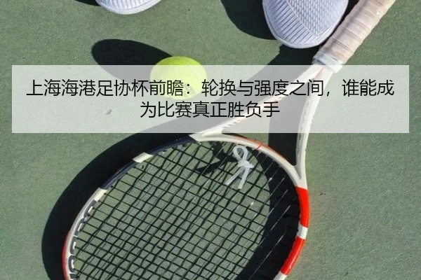 上海海港足协杯前瞻：轮换与强度之间，谁能成为比赛真正胜负手